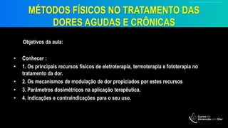 MÉTODOS FÍSICOS NO TRATAMENTO DAS
DORES AGUDAS E CRÔNICAS
Objetivos da aula:
• Conhecer :
• 1. Os principais recursos físicos de eletroterapia, termoterapia e fototerapia no
tratamento da dor.
• 2. Os mecanismos de modulação de dor propiciados por estes recursos
• 3. Parâmetros dosimétricos na aplicação terapêutica.
• 4. indicações e contraindicações para o seu uso.
 