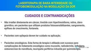 LASERTERAPIA DE BAIXA INTENSIDADE OU
FOTOBIOMODULAÇÃO NA MODULAÇÃO DA DOR
CUIDADOS E CONTRAINDICAÇÕES
• Não irradiar diretamente em câncer, tireóide com hipertireoidismo, retina, útero
gravídico, em pacientes que utilizam produtos fotossensibilizantes, sangramento,
epífises de crescimento, fontanela.
• Pacientes com epilepsia devem ter cuidado na aplicação.
• Pacientes oncológicos. Esta forma de terapia é utilizada com sucesso para
complicações do tratamento oncológico como mucosite, radiodermite, linfedema,
osteonecrose de mandíbula, neuropatia periférica induzida por quimioterapia.
 