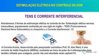ESTIMULAÇÃO ELÉTRICA NO CONTROLE DA DOR
TENS E CORRENTE INTERFERENCIAL
Abordaremos 2 formas de estimulação elétrica no controle da dor: Estimulação elétrica nervosa
transcutânea, popularmente conhecida por sua sigla em inglês – TENS (Transcutaneous
Electrical Nerve Estimulation) ou choquinho e a Corrente Interferencial - CI.
A Corrente Aussie, desenvolvida pelo pesquisador australiano Prof. Dr. Alex Ward, é uma
corrente de média frequência (4000Hz), modulada em trens de pulso de 4 milissegundos (ms),
também utilizada para analgesia, porém não será abordada neste capítulo115.
 