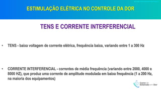ESTIMULAÇÃO ELÉTRICA NO CONTROLE DA DOR
TENS E CORRENTE INTERFERENCIAL
• TENS - baixa voltagem de corrente elétrica, frequência baixa, variando entre 1 a 300 Hz
• CORRENTE INTERFERENCIAL - correntes de média frequência (variando entre 2000, 4000 e
8000 HZ), que produz uma corrente de amplitude modulada em baixa frequência (1 a 200 Hz,
na maioria dos equipamentos)
 