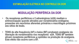 ESTIMULAÇÃO ELÉTRICA NO CONTROLE DA DOR
MODULAÇÃO PERIFÉRICA DA DOR
• Os receptores periféricos α 2 adrenérgicos (α2A) mediam a
antinocicepção quando ativados por noradrenalina endógena;
presentes em neurônios aferentes primários e macrófagos próximos
aos sítios de lesão.
• TENS de alta frequência (AF) e baixa (BF) produzem analgesia via
liberação de noradrenalina nos receptores α2A. TENS BF também
ativam receptores periféricos µ opióides na produção de analgesia.
Este efeito não ocorre com a AF.
 