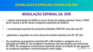 ESTIMULAÇÃO ELÉTRICA NO CONTROLE DA DOR
MODULAÇÃO ESPINHAL DA DOR
• ↑ síntese extracelular de GABA no corno dorsal da medula espinhal. Tanto a TENS
de AF quanto a de BF ativam receptores espinhais de GABA A.
•
• ↑ concentração espinhal de serotonina (inibição) TENS BF, mas não com AF.
• ↓glutamato e aspartato no corno dorsal da medula espinhal com AF; BF não.
• Os receptores muscarínicos espinhais M1 e M3 mediam a analgesia com a
aplicação da TENS AF. Os receptores nicotínicos não são ativados por esta forma
de TENS. Os receptores muscarínicos espinhais atuam na inibição da dor ativando
os receptores opióides e serotoninérgicos nesta região.
 