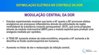 ESTIMULAÇÃO ELÉTRICA NO CONTROLE DA DOR
MODULAÇÃO CENTRAL DA DOR
• Estudos experimentais mostram que tanto a AF quanto a BF provocam efeitos
analgésicos em processos inflamatórios através da estimulação da região
ventrolateral da substância cinzenta periaquedutal (SCP), que envia projeções
através da medula rostroventral (MRV) para a medula espinhal para produzir uma
analgesia mediada por opióides.
• A TENS BF aumenta síntese de meta-encefalina, enquanto a AF aumenta a de
dinorfina no fluído cerebroespinhal em humanos.
• Aumento no limiar de dor e restauração da inibição central.
 