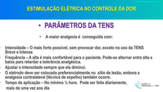 ESTIMULAÇÃO ELÉTRICA NO CONTROLE DA DOR
• PARÂMETROS DA TENS
• A maior analgesia é conseguida com:
• Intensidade – O mais forte possível, sem provocar dor, exceto no uso da TENS
Breve e Intensa
• Frequência – A alta é mais confortável para o paciente. Pode-se alternar entre alta e
baixa para retardar a tolerância analgésica.
• Ajustar a intensidade sempre que ela diminui.
• O eletrodo deve ser colocado preferencialmente no sitio de lesão, embora a
analgesia contralateral (técnica de espelho) também ocorre.
• Tempo de aplicação – No mínimo ½ hora. Pode ser feita diariamente,
mais de uma vez aos dia
 