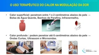 O USO TERAPÊUTICO DO CALOR NA MODULAÇÃO DA DOR
• Calor superficial: penetram entre 1 e 2 centímetros abaixo da pele →
Bolsa de Água Quente, Banhos de Parafina, Infravermelho.
• Calor profundo : podem penetrar até 6 centímetros abaixo da pele →
Ondas Curtas, Ultrassom e Microondas.
 