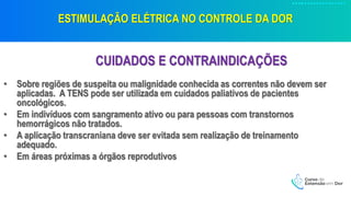 ESTIMULAÇÃO ELÉTRICA NO CONTROLE DA DOR
CUIDADOS E CONTRAINDICAÇÕES
• Sobre regiões de suspeita ou malignidade conhecida as correntes não devem ser
aplicadas. A TENS pode ser utilizada em cuidados paliativos de pacientes
oncológicos.
• Em indivíduos com sangramento ativo ou para pessoas com transtornos
hemorrágicos não tratados.
• A aplicação transcraniana deve ser evitada sem realização de treinamento
adequado.
• Em áreas próximas a órgãos reprodutivos
 