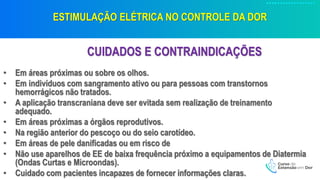 ESTIMULAÇÃO ELÉTRICA NO CONTROLE DA DOR
CUIDADOS E CONTRAINDICAÇÕES
• Em áreas próximas ou sobre os olhos.
• Em indivíduos com sangramento ativo ou para pessoas com transtornos
hemorrágicos não tratados.
• A aplicação transcraniana deve ser evitada sem realização de treinamento
adequado.
• Em áreas próximas a órgãos reprodutivos.
• Na região anterior do pescoço ou do seio carotídeo.
• Em áreas de pele danificadas ou em risco de
• Não use aparelhos de EE de baixa frequência próximo a equipamentos de Diatermia
(Ondas Curtas e Microondas).
• Cuidado com pacientes incapazes de fornecer informações claras.
 