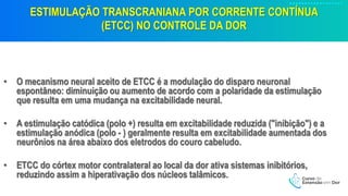 ESTIMULAÇÃO TRANSCRANIANA POR CORRENTE CONTÍNUA
(ETCC) NO CONTROLE DA DOR
• O mecanismo neural aceito de ETCC é a modulação do disparo neuronal
espontâneo: diminuição ou aumento de acordo com a polaridade da estimulação
que resulta em uma mudança na excitabilidade neural.
• A estimulação catódica (polo +) resulta em excitabilidade reduzida ("inibição") e a
estimulação anódica (polo - ) geralmente resulta em excitabilidade aumentada dos
neurônios na área abaixo dos eletrodos do couro cabeludo.
• ETCC do córtex motor contralateral ao local da dor ativa sistemas inibitórios,
reduzindo assim a hiperativação dos núcleos talâmicos.
 