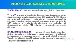 MODULAÇÃO DA DOR ATRAVÉS DA TERMOTERAPIA
• VASODILATAÇÃO - retirada de substâncias algiogênicas dos tecidos.
• T° > 43°- ocorre a transdução do aumento de temperatura para o
sistema nervoso através dos receptores TRP vaniloide 1 (TRPV1), que
são canais iónicos ativados por calor intenso, presentes nos neurônios
aferentes primários, medula espinhal e no cérebro com um todo. No
SNC, estimula a produção de glutamato, que estimulará via
descendente as células OFF inibindo a transmissão do impulso
doloroso.
• RELAXAMENTO MUSCULAR - ↓ da sua atividade de aferentes tipo II
do fuso muscular (controla o comprimento muscular) ↓ atividade do
motoneurônio α e consequentemente ↓ na contratilidade muscular.
Também ↑ a atividade do OTG (detecta tensão muscular), levando a
↓ atividade do motoneurônio α
 