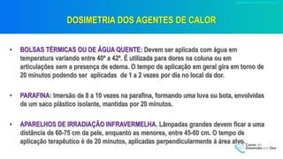 DOSIMETRIA DOS AGENTES DE CALOR
• BOLSAS TÉRMICAS OU DE ÁGUA QUENTE: Devem ser aplicada com água em
temperatura variando entre 40º a 42º. É utilizada para dores na coluna ou em
articulações sem a presença de edema. O tempo de aplicação em geral gira em torno de
20 minutos podendo ser aplicadas de 1 a 2 vezes por dia no local da dor.
• PARAFINA: Imersão de 8 a 10 vezes na parafina, formando uma luva ou bota, envolvidas
de um saco plástico isolante, mantidas por 20 minutos.
• APARELHOS DE IRRADIAÇÃO INFRAVERMELHA. Lâmpadas grandes devem ficar a uma
distância de 60-75 cm da pele, enquanto as menores, entre 45-60 cm. O tempo de
aplicação terapêutico é de 20 minutos, aplicadas perpendicularmente à área alvo.
 