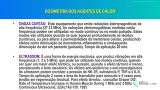 DOSIMETRIA DOS AGENTES DE CALOR
• ONDAS CURTAS: Este equipamento que emite radiações eletromagnéticas de
alta frequência (27.12 MHz). As radiações eletromagnéticas emitidas nesta
frequência podem ser utilizadas no modo contínuo ou no modo pulsado. Estes
modos são utilizados quando se quer aquecer profundamente os tecidos
(contínuo), ou para alterar a permeabilidade da membrana celular, produzindo
efeitos como diminuição de marcadores inflamatórios e consequente
diminuição da dor em paciente (pulsado). Tempo de aplicação 20 min.
• ULTRASSOM. É uma forma de energia mecânica, que produz vibrações em alta
frequência (1, 3 e 5 MHz), que pode ser utilizado nos modos contínuo, quando
ser quer um maior efeito térmico, ou pulsado, quando o efeito térmico é menor,
prevalecendo o feito mecânico. Os efeitos anti-alodìnicos e anti-hiperalgésicos
do ultrassom podem envolver a pressão de NK-1R, substância P, TNF-a e IL-6.
Tempo de aplicação 2 vezes a área do transdutor para músculo e 5 vezes para
tendão em regeneração tecidual. Para efeito térmico , consultar Draper DO
Rate of Temperature Increase in Human Muscle During 1 MHz and 3 MHz
Continuous Ultrasound. 22(4):142-150. 1995
 