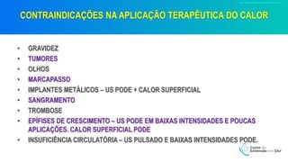 CONTRAINDICAÇÕES NA APLICAÇÃO TERAPÊUTICA DO CALOR
• GRAVIDEZ
• TUMORES
• OLHOS
• MARCAPASSO
• IMPLANTES METÁLICOS – US PODE + CALOR SUPERFICIAL
• SANGRAMENTO
• TROMBOSE
• EPÍFISES DE CRESCIMENTO – US PODE EM BAIXAS INTENSIDADES E POUCAS
APLICAÇÕES. CALOR SUPERFICIAL PODE
• INSUFICIÊNCIA CIRCULATÓRIA – US PULSADO E BAIXAS INTENSIDADES PODE.
 