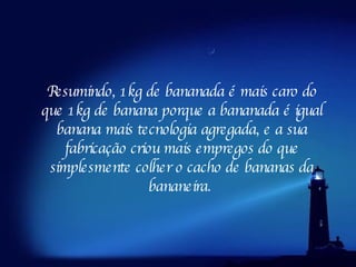 Resumindo, 1kg de bananada é mais caro do que 1kg de banana porque a bananada é igual banana mais tecnologia agregada, e a sua fabricação criou mais empregos do que simplesmente colher o cacho de bananas da bananeira.  
