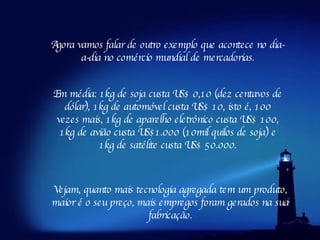 Agora vamos falar de outro exemplo que acontece no dia-a-dia no comércio mundial de mercadorias. Em média: 1kg de soja custa US$ 0,10 (dez centavos de dólar), 1kg de automóvel custa US$ 10, isto é, 100 vezes mais, 1kg de aparelho eletrônico custa US$ 100, 1kg de avião custa US$1.000 (10mil quilos de soja) e 1kg de satélite custa US$ 50.000. Vejam, quanto mais tecnologia agregada tem um produto, maior é o seu preço, mais empregos foram gerados na sua fabricação. 