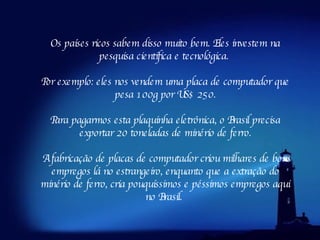 Os países ricos sabem disso muito bem. Eles investem na pesquisa científica e tecnológica.  Por exemplo: eles nos vendem uma placa de computador que pesa 100g por US$ 250. Para pagarmos esta plaquinha eletrônica, o Brasil precisa exportar 20 toneladas de minério de ferro. A fabricação de placas de computador criou milhares de bons empregos lá no estrangeiro, enquanto que a extração do minério de ferro, cria pouquíssimos e péssimos empregos aqui no Brasil.  