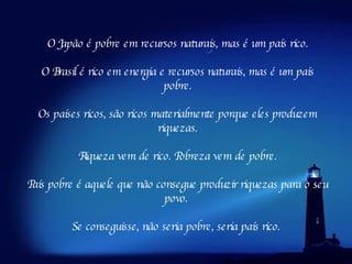O Japão é pobre em recursos naturais, mas é um país rico. O Brasil é rico em energia e recursos naturais, mas é um país pobre. Os países ricos, são ricos materialmente porque eles produzem riquezas. Riqueza vem de rico. Pobreza vem de pobre.     País pobre é aquele que não consegue produzir riquezas para o seu povo.  Se conseguisse, não seria pobre, seria país rico.  
