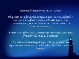 Gostaria de deixar bem claro três coisas: 1º) quando me refiro à palavra riqueza, não estou me referindo a jóias nem a supérfluos. Estou me referindo àqueles bens necessários para que o ser humano viva com um mínimo de dignidade e conforto; 2º) não estou defendendo o consumismo materialista como uma forma de vida, muito pelo contrário; 3º) e acho abominável aqueles que colocam os valores das riquezas materiais acima dos valores da riqueza interior do ser humano.  