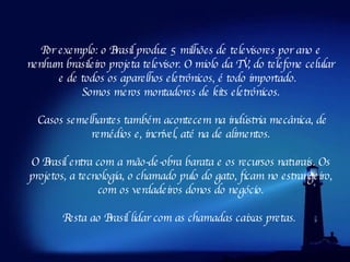 Por exemplo: o Brasil produz 5 milhões de televisores por ano e nenhum brasileiro projeta televisor. O miolo da TV, do telefone celular e de todos os aparelhos eletrônicos, é todo importado.   Somos meros montadores de kits eletrônicos. Casos semelhantes também acontecem na indústria mecânica, de remédios e, incrível, até na de alimentos. O Brasil entra com a mão-de-obra barata e os recursos naturais. Os projetos, a tecnologia, o chamado pulo do gato, ficam no estrangeiro, com os verdadeiros donos do negócio. Resta ao Brasil lidar com as chamadas caixas pretas.  