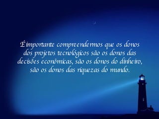 É importante compreendermos que os donos dos projetos tecnológicos são os donos das decisões econômicas, são os donos do dinheiro, são os donos das riquezas do mundo. 