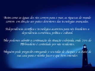 Assim como as águas dos rios correm para o mar, as riquezas do mundo correm  em direção aos países detentores das tecnologias avançadas. A dependência científica e tecnológica acarretou para nós brasileiros a dependência econômica, política e cultural. Não podemos admitir a continuação da situação esdrúxula, onde 70% do PIB brasileiro é controlado por não residentes. Ninguém pode progredir entregando o seu talão de cheques e a chave de sua casa para o vizinho fazer o que bem entender. 