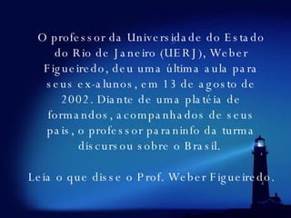 O professor da Universidade do Estado do Rio de Janeiro (UERJ), Weber Figueiredo, deu uma última aula para seus ex-alunos, em 13 de agosto de 2002. Diante de uma platéia de formandos, acompanhados de seus pais, o professor paraninfo da turma discursou sobre o Brasil.     Leia o que disse o Prof. Weber Figueiredo.   