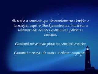 Eu tenho a convicção que desenvolvimento científico e tecnológico aqui no Brasil garantirá aos brasileiros a soberania das decisões econômicas, políticas e culturais. Garantirá trocas mais justas no comércio exterior. Garantirá a criação de mais e melhores empregos.  