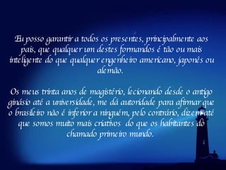 Eu posso garantir a todos os presentes, principalmente aos pais, que qualquer um destes formandos é tão ou mais inteligente do que qualquer engenheiro americano, japonês ou alemão.  Os meus trinta anos de magistério, lecionando desde o antigo ginásio até a universidade, me dá autoridade para afirmar que o brasileiro não é inferior a ninguém, pelo contrário, dizem até que somos muito mais criativos  do que os habitantes   do chamado primeiro mundo.  