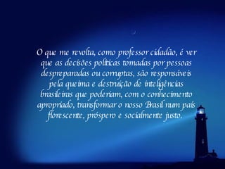 O que me revolta, como professor cidadão, é ver que as decisões políticas tomadas por pessoas despreparadas ou corruptas, são responsáveis pela queima e destruição de inteligências brasileiras que poderiam, com o conhecimento apropriado, transformar o nosso Brasil num país florescente, próspero e socialmente justo.  