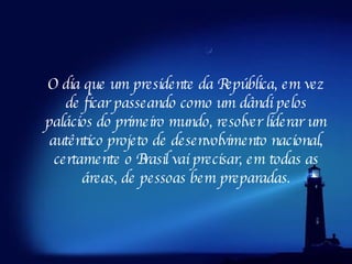 O dia que um presidente da República, em vez de ficar passeando como um dândi pelos palácios do primeiro mundo, resolver liderar um autêntico projeto de desenvolvimento nacional, certamente o Brasil vai precisar, em todas as áreas, de pessoas bem preparadas. 