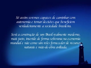 Só assim seremos capazes de caminhar com autonomia e tomar decisões que beneficiem verdadeiramente a sociedade brasileira.  Será a construção de um Brasil realmente moderno, mais justo, inserido de forma soberana na economia mundial e não como um reles fornecedor de recursos naturais e mão-de-obra aviltada. 