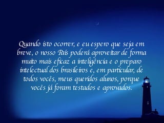 Quando isto ocorrer, e eu espero que seja em breve, o nosso País poderá aproveitar de forma muito mais eficaz a inteligência e o preparo intelectual dos brasileiros e, em particular, de todos vocês, meus queridos alunos, porque vocês já foram testados e aprovados. 