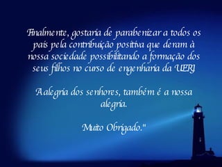 Finalmente, gostaria de parabenizar a todos os pais pela contribuição positiva que deram à nossa sociedade possibilitando a formação dos seus filhos no curso de engenharia da UERJ. A alegria dos senhores, também é a nossa alegria. Muito Obrigado." 