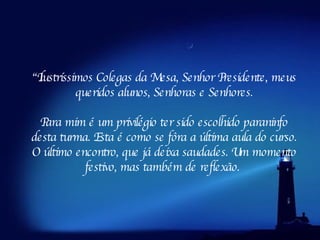 “ Ilustríssimos Colegas da Mesa, Senhor Presidente, meus queridos alunos, Senhoras e Senhores. Para mim é um privilégio ter sido escolhido paraninfo desta turma. Esta é como se fôra a última aula do curso. O último encontro, que já deixa saudades. Um momento festivo, mas também de reflexão.  