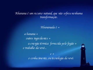 A banana é um recurso natural, que não sofreu nenhuma transformação. A bananada é = a banana + outros ingredientes + a energia térmica  fornecida pelo fogão + o trabalho da vovó... e + o conhecimento, ou tecnologia da vovó. 