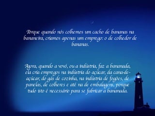 Agora, quando a vovó, ou a indústria, faz a bananada, ela cria empregos na indústria do açúcar, da cana-de-açúcar, do gás de cozinha, na indústria de fogões, de panelas, de colheres e até na de embalagens, porque tudo isto é necessário para se fabricar a bananada. Porque quando nós colhemos um cacho de bananas na bananeira, criamos apenas um emprego: o de colhedor de bananas. 