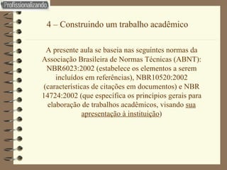 4 – Construindo um trabalho acadêmico A presente aula se baseia nas seguintes normas da Associação Brasileira de Normas Técnicas (ABNT): NBR6023:2002 (estabelece os elementos a serem incluídos em referências), NBR10520:2002 (características de citações em documentos) e NBR 14724:2002 (que específica os princípios gerais para elaboração de trabalhos acadêmicos, visando  sua apresentação à instituição ) 