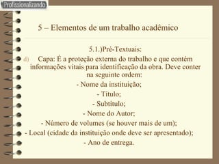5 – Elementos de um trabalho acadêmico 5.1.)Pré-Textuais: Capa: É a proteção externa do trabalho e que contém informações vitais para identificação da obra. Deve conter na seguinte ordem:  - Nome da instituição; - Título; - Subtítulo; - Nome do Autor; - Número de volumes (se houver mais de um); - Local (cidade da instituição onde deve ser apresentado); - Ano de entrega. 