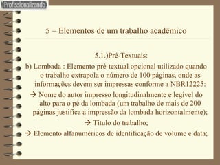 5 – Elementos de um trabalho acadêmico   5.1.)Pré-Textuais: b) Lombada : Elemento pré-textual opcional utilizado quando o trabalho extrapola o número de 100 páginas, onde as informações devem ser impressas conforme a NBR12225:    Nome do autor impresso longitudinalmente e legível do alto para o pé da lombada (um trabalho de mais de 200 páginas justifica a impressão da lombada horizontalmente);    Título do trabalho;    Elemento alfanuméricos de identificação de volume e data; 