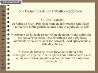 5 – Elementos de um trabalho acadêmico 5.1.)Pré-Textuais: c) Folha de rosto: Principal fonte de informação para fazer referência bibliográfica de uma obra, e subdivide-se em:  Anverso da folha de rosto: Nome do autor, título, subtítulo (se houver),natureza (tese,dissertação etc.), objetivo, orientador e co-orientador (se houver), local apresentado e data da entrega; Verso da folha de rosto: Deve-se conter a ficha catalográfica vigente. É feita apenas por bibliotecários, e só se faz necessário em publicações que forem ter objetivo comercial. 