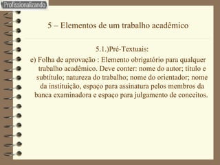 5 – Elementos de um trabalho acadêmico 5.1.)Pré-Textuais: e) Folha de aprovação : Elemento obrigatório para qualquer trabalho acadêmico. Deve conter: nome do autor; título e subtítulo; natureza do trabalho; nome do orientador; nome da instituição, espaço para assinatura pelos membros da banca examinadora e espaço para julgamento de conceitos.  