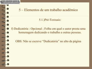5 – Elementos de um trabalho acadêmico 5.1.)Pré-Textuais: f) Dedicatória : Opcional ; Folha em qual o autor presta uma homenagem dedicando o trabalho a outras pessoas. OBS: Não se escreve “Dedicatória” no alto da página 