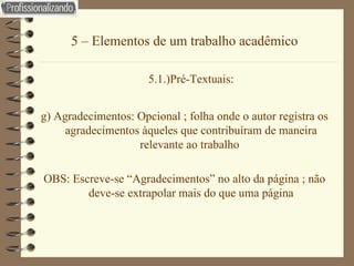 5 – Elementos de um trabalho acadêmico 5.1.)Pré-Textuais: g) Agradecimentos: Opcional ; folha onde o autor registra os agradecimentos àqueles que contribuíram de maneira relevante ao trabalho  OBS: Escreve-se “Agradecimentos” no alto da página ; não deve-se extrapolar mais do que uma página 