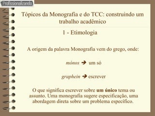 Tópicos da Monografia e do TCC: construindo um trabalho acadêmico 1 - Etimologia   A origem da palavra Monografia vem do grego, onde:  mónos     um só graphein     escrever O que significa escrever sobre  um único  tema ou assunto. Uma monografia sugere especificação, uma abordagem direta sobre um problema específico.  