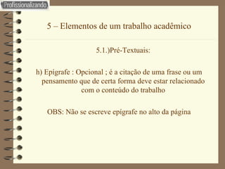 5 – Elementos de um trabalho acadêmico 5.1.)Pré-Textuais: h) Epígrafe : Opcional ; é a citação de uma frase ou um pensamento que de certa forma deve estar relacionado com o conteúdo do trabalho OBS: Não se escreve epígrafe no alto da página 