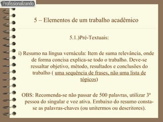 5 – Elementos de um trabalho acadêmico 5.1.)Pré-Textuais: i) Resumo na língua vernácula: Item de suma relevância, onde de forma concisa explica-se todo o trabalho. Deve-se ressaltar objetivo, método, resultados e conclusões do trabalho (  uma sequência de frases, não uma lista de tópicos ) OBS: Recomenda-se não passar de 500 palavras, utilizar 3ª pessoa do singular e voz ativa. Embaixo do resumo consta-se as palavras-chaves (ou unitermos ou descritores). 