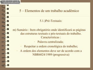 5 – Elementos de um trabalho acadêmico 5.1.)Pré-Textuais: m) Sumário : Item obrigatório onde identificará as páginas das estruturas textuais e pós-textuais do trabalho. Características : Palavra centralizada;  Respeitar a ordem cronológica do trabalho; A ordem dos elementos deve ser de acordo com a NBR6024/1989 (progressiva) 