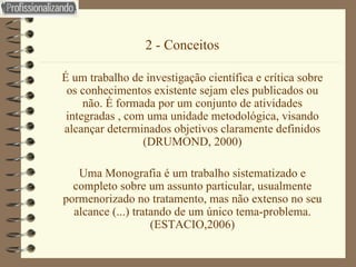 2 - Conceitos   É um trabalho de investigação científica e crítica sobre os conhecimentos existente sejam eles publicados ou não. É formada por um conjunto de atividades integradas , com uma unidade metodológica, visando alcançar determinados objetivos claramente definidos (DRUMOND, 2000) Uma Monografia é um trabalho sistematizado e completo sobre um assunto particular, usualmente pormenorizado no tratamento, mas não extenso no seu alcance (...) tratando de um único tema-problema. (ESTACIO,2006) 