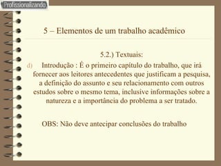 5 – Elementos de um trabalho acadêmico 5.2.) Textuais: Introdução : É o primeiro capítulo do trabalho, que irá fornecer aos leitores antecedentes que justificam a pesquisa, a definição do assunto e seu relacionamento com outros estudos sobre o mesmo tema, inclusive informações sobre a natureza e a importância do problema a ser tratado. OBS: Não deve antecipar conclusões do trabalho 