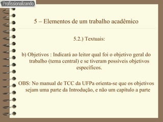 5 – Elementos de um trabalho acadêmico 5.2.) Textuais: b) Objetivos : Indicará ao leitor qual foi o objetivo geral do trabalho (tema central) e se tiveram possíveis objetivos específicos. OBS: No manual de TCC da UFPa orienta-se que os objetivos sejam uma parte da Introdução, e não um capítulo a parte  
