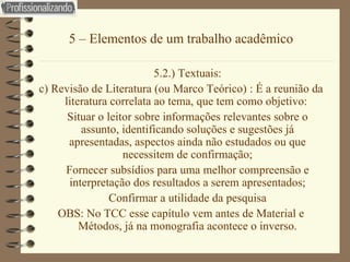 5 – Elementos de um trabalho acadêmico 5.2.) Textuais: c) Revisão de Literatura (ou Marco Teórico) : É a reunião da literatura correlata ao tema, que tem como objetivo:  Situar o leitor sobre informações relevantes sobre o assunto, identificando soluções e sugestões já apresentadas, aspectos ainda não estudados ou que necessitem de confirmação; Fornecer subsídios para uma melhor compreensão e interpretação dos resultados a serem apresentados; Confirmar a utilidade da pesquisa OBS: No TCC esse capítulo vem antes de Material e Métodos, já na monografia acontece o inverso. 
